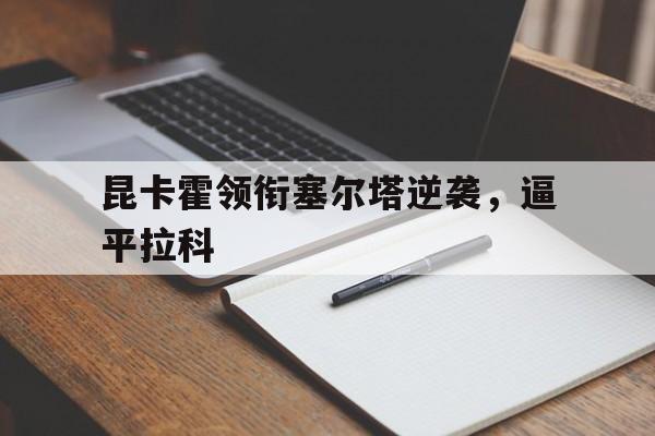 九游官网-包含昆卡霍领衔塞尔塔逆袭，逼平拉科的词条